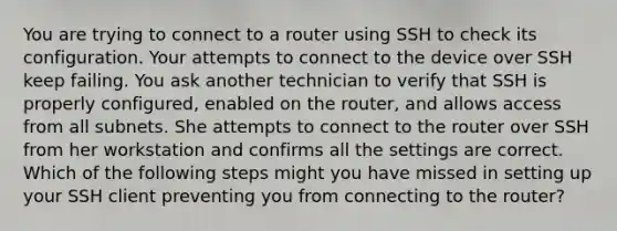 You are trying to connect to a router using SSH to check its configuration. Your attempts to connect to the device over SSH keep failing. You ask another technician to verify that SSH is properly configured, enabled on the router, and allows access from all subnets. She attempts to connect to the router over SSH from her workstation and confirms all the settings are correct. Which of the following steps might you have missed in setting up your SSH client preventing you from connecting to the router?