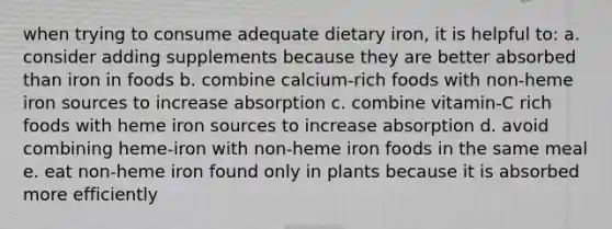 when trying to consume adequate dietary iron, it is helpful to: a. consider adding supplements because they are better absorbed than iron in foods b. combine calcium-rich foods with non-heme iron sources to increase absorption c. combine vitamin-C rich foods with heme iron sources to increase absorption d. avoid combining heme-iron with non-heme iron foods in the same meal e. eat non-heme iron found only in plants because it is absorbed more efficiently