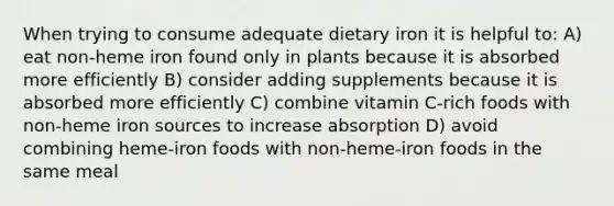 When trying to consume adequate dietary iron it is helpful to: A) eat non-heme iron found only in plants because it is absorbed more efficiently B) consider adding supplements because it is absorbed more efficiently C) combine vitamin C-rich foods with non-heme iron sources to increase absorption D) avoid combining heme-iron foods with non-heme-iron foods in the same meal