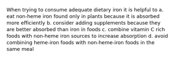 When trying to consume adequate dietary iron it is helpful to a. eat non-heme iron found only in plants because it is absorbed more efficiently b. consider adding supplements because they are better absorbed than iron in foods c. combine vitamin C rich foods with non-heme iron sources to increase absorption d. avoid combining heme-iron foods with non-heme-iron foods in the same meal