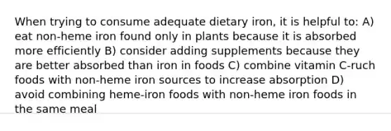 When trying to consume adequate dietary iron, it is helpful to: A) eat non-heme iron found only in plants because it is absorbed more efficiently B) consider adding supplements because they are better absorbed than iron in foods C) combine vitamin C-ruch foods with non-heme iron sources to increase absorption D) avoid combining heme-iron foods with non-heme iron foods in the same meal