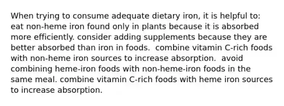 When trying to consume adequate dietary iron, it is helpful to:​ ​ eat non-heme iron found only in plants because it is absorbed more efficiently. ​consider adding supplements because they are better absorbed than iron in foods. ​ combine vitamin C-rich foods with non-heme iron sources to increase absorption. ​ avoid combining heme-iron foods with non-heme-iron foods in the same meal. ​combine vitamin C-rich foods with heme iron sources to increase absorption.