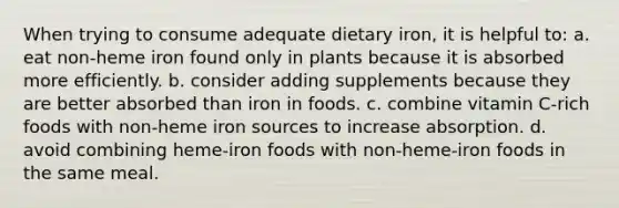 When trying to consume adequate dietary iron, it is helpful to:​ a. ​eat non-heme iron found only in plants because it is absorbed more efficiently. b. ​consider adding supplements because they are better absorbed than iron in foods. c. ​combine vitamin C-rich foods with non-heme iron sources to increase absorption. d. ​avoid combining heme-iron foods with non-heme-iron foods in the same meal.