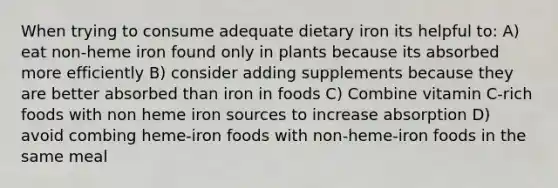 When trying to consume adequate dietary iron its helpful to: A) eat non-heme iron found only in plants because its absorbed more efficiently B) consider adding supplements because they are better absorbed than iron in foods C) Combine vitamin C-rich foods with non heme iron sources to increase absorption D) avoid combing heme-iron foods with non-heme-iron foods in the same meal