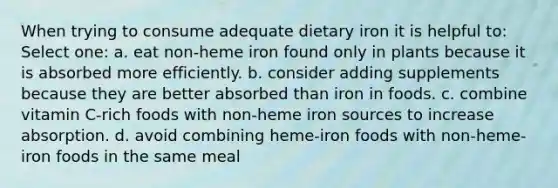 When trying to consume adequate dietary iron it is helpful to: Select one: a. eat non-heme iron found only in plants because it is absorbed more efficiently. b. consider adding supplements because they are better absorbed than iron in foods. c. combine vitamin C-rich foods with non-heme iron sources to increase absorption. d. avoid combining heme-iron foods with non-heme-iron foods in the same meal