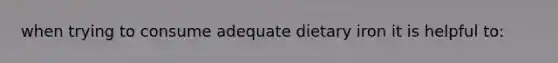 when trying to consume adequate dietary iron it is helpful to: