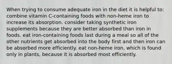 When trying to consume adequate iron in the diet it is helpful to: combine vitamin C-containing foods with non-heme iron to increase its absorption. consider taking synthetic iron supplements because they are better absorbed than iron in foods. eat iron-containing foods last during a meal so all of the other nutrients get absorbed into the body first and then iron can be absorbed more efficiently. eat non-heme iron, which is found only in plants, because it is absorbed most efficiently.