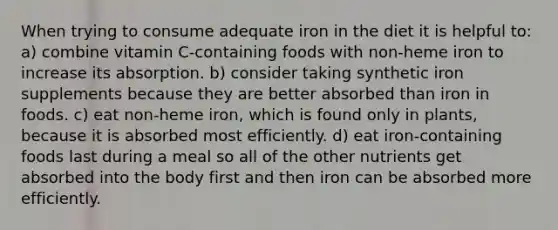 When trying to consume adequate iron in the diet it is helpful to: a) combine vitamin C-containing foods with non-heme iron to increase its absorption. b) consider taking synthetic iron supplements because they are better absorbed than iron in foods. c) eat non-heme iron, which is found only in plants, because it is absorbed most efficiently. d) eat iron-containing foods last during a meal so all of the other nutrients get absorbed into the body first and then iron can be absorbed more efficiently.