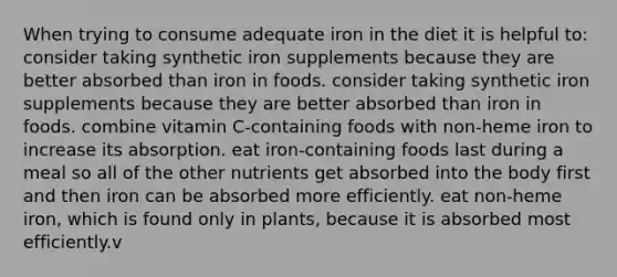 When trying to consume adequate iron in the diet it is helpful to: consider taking synthetic iron supplements because they are better absorbed than iron in foods. consider taking synthetic iron supplements because they are better absorbed than iron in foods. combine vitamin C-containing foods with non-heme iron to increase its absorption. eat iron-containing foods last during a meal so all of the other nutrients get absorbed into the body first and then iron can be absorbed more efficiently. eat non-heme iron, which is found only in plants, because it is absorbed most efficiently.v