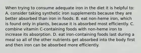 When trying to consume adequate iron in the diet it is helpful to: A. consider taking synthetic iron supplements because they are better absorbed than iron in foods. B. eat non-heme iron, which is found only in plants, because it is absorbed most efficiently. C. combine vitamin C-containing foods with non-heme iron to increase its absorption. D. eat iron-containing foods last during a meal so all of the other nutrients get absorbed into the body first and then iron can be absorbed more efficiently.