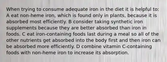 When trying to consume adequate iron in the diet it is helpful to: A eat non-heme iron, which is found only in plants, because it is absorbed most efficiently. B consider taking synthetic iron supplements because they are better absorbed than iron in foods. C eat iron-containing foods last during a meal so all of the other nutrients get absorbed into the body first and then iron can be absorbed more efficiently. D combine vitamin C-containing foods with non-heme iron to increase its absorption.