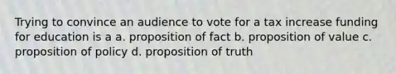 Trying to convince an audience to vote for a tax increase funding for education is a a. proposition of fact b. proposition of value c. proposition of policy d. proposition of truth