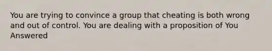 You are trying to convince a group that cheating is both wrong and out of control. You are dealing with a proposition of You Answered