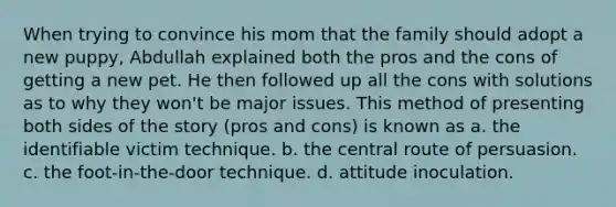 When trying to convince his mom that the family should adopt a new puppy, Abdullah explained both the pros and the cons of getting a new pet. He then followed up all the cons with solutions as to why they won't be major issues. This method of presenting both sides of the story (pros and cons) is known as a. the identifiable victim technique. b. the central route of persuasion. c. the foot-in-the-door technique. d. attitude inoculation.
