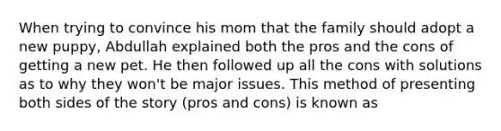 When trying to convince his mom that the family should adopt a new puppy, Abdullah explained both the pros and the cons of getting a new pet. He then followed up all the cons with solutions as to why they won't be major issues. This method of presenting both sides of the story (pros and cons) is known as