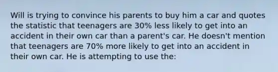 Will is trying to convince his parents to buy him a car and quotes the statistic that teenagers are 30% less likely to get into an accident in their own car than a parent's car. He doesn't mention that teenagers are 70% more likely to get into an accident in their own car. He is attempting to use the: