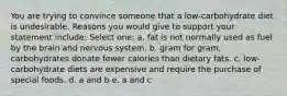 You are trying to convince someone that a low-carbohydrate diet is undesirable. Reasons you would give to support your statement include: Select one: a. fat is not normally used as fuel by the brain and nervous system. b. gram for gram, carbohydrates donate fewer calories than dietary fats. c. low-carbohydrate diets are expensive and require the purchase of special foods. d. a and b e. a and c