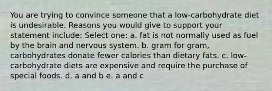 You are trying to convince someone that a low-carbohydrate diet is undesirable. Reasons you would give to support your statement include: Select one: a. fat is not normally used as fuel by the brain and nervous system. b. gram for gram, carbohydrates donate fewer calories than dietary fats. c. low-carbohydrate diets are expensive and require the purchase of special foods. d. a and b e. a and c