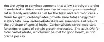 You are trying to convince someone that a low-carbohydrate diet is undesirable. What would you say to support your reasoning?​ ​-Fat is readily available as fuel for the brain and red blood cells. ​-Gram for gram, carbohydrates provide more total energy than dietary fats. -​Low-carbohydrate diets are expensive and require the purchase of special foods. ​-Carbohydrates serve important functions as parts of certain protein molecules. -The adult DRI for total carbohydrate, which must be met for good health, is 300 grams per day.​