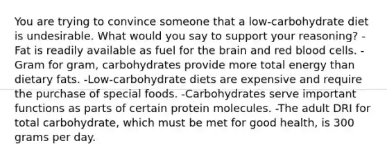 You are trying to convince someone that a low-carbohydrate diet is undesirable. What would you say to support your reasoning?​ ​-Fat is readily available as fuel for the brain and red blood cells. ​-Gram for gram, carbohydrates provide more total energy than dietary fats. -​Low-carbohydrate diets are expensive and require the purchase of special foods. ​-Carbohydrates serve important functions as parts of certain protein molecules. -The adult DRI for total carbohydrate, which must be met for good health, is 300 grams per day.​