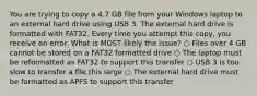 You are trying to copy a 4.7 GB file from your Windows laptop to an external hard drive using USB 3. The external hard drive is formatted with FAT32. Every time you attempt this copy, you receive an error. What is MOST likely the issue? ○ Files over 4 GB cannot be stored on a FAT32 formatted drive ○ The laptop must be reformatted as FAT32 to support this transfer ○ USB 3 is too slow to transfer a file this large ○ The external hard drive must be formatted as APFS to support this transfer