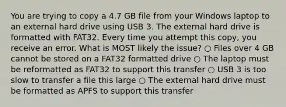 You are trying to copy a 4.7 GB file from your Windows laptop to an external hard drive using USB 3. The external hard drive is formatted with FAT32. Every time you attempt this copy, you receive an error. What is MOST likely the issue? ○ Files over 4 GB cannot be stored on a FAT32 formatted drive ○ The laptop must be reformatted as FAT32 to support this transfer ○ USB 3 is too slow to transfer a file this large ○ The external hard drive must be formatted as APFS to support this transfer