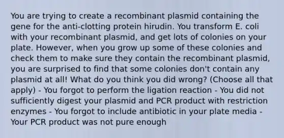 You are trying to create a recombinant plasmid containing the gene for the anti-clotting protein hirudin. You transform E. coli with your recombinant plasmid, and get lots of colonies on your plate. However, when you grow up some of these colonies and check them to make sure they contain the recombinant plasmid, you are surprised to find that some colonies don't contain any plasmid at all! What do you think you did wrong? (Choose all that apply) - You forgot to perform the ligation reaction - You did not sufficiently digest your plasmid and PCR product with restriction enzymes - You forgot to include antibiotic in your plate media - Your PCR product was not pure enough