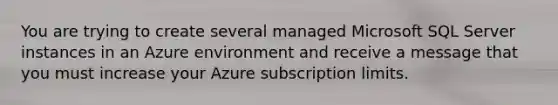 You are trying to create several managed Microsoft SQL Server instances in an Azure environment and receive a message that you must increase your Azure subscription limits.