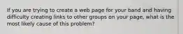 If you are trying to create a web page for your band and having difficulty creating links to other groups on your page, what is the most likely cause of this problem?