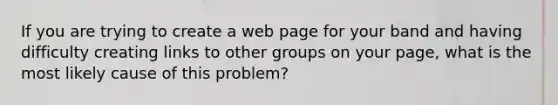 If you are trying to create a web page for your band and having difficulty creating links to other groups on your page, what is the most likely cause of this problem?