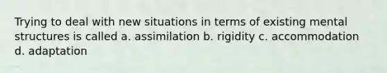 Trying to deal with new situations in terms of existing mental structures is called a. assimilation b. rigidity c. accommodation d. adaptation