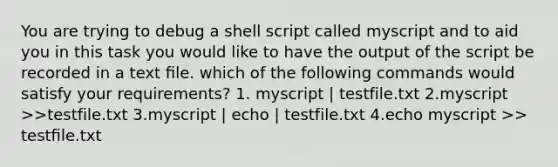 You are trying to debug a shell script called myscript and to aid you in this task you would like to have the output of the script be recorded in a text ﬁle. which of the following commands would satisfy your requirements? 1. myscript | testfile.txt 2.myscript >>testfile.txt 3.myscript | echo | testfile.txt 4.echo myscript >> testﬁle.txt