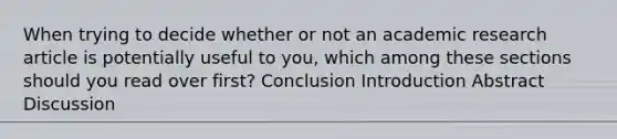 When trying to decide whether or not an academic research article is potentially useful to you, which among these sections should you read over first? Conclusion Introduction Abstract Discussion