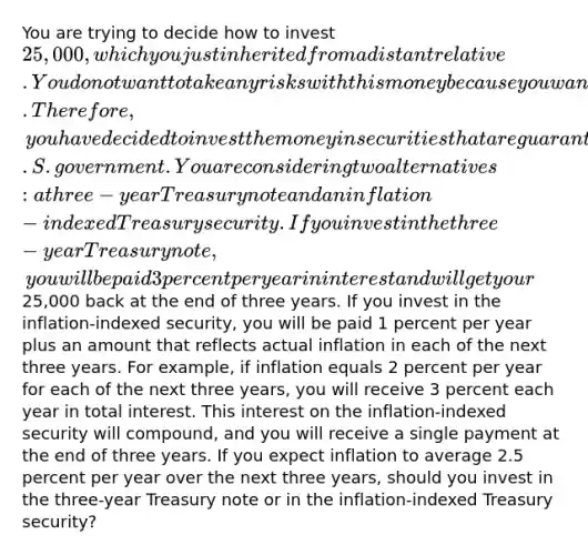 You are trying to decide how to invest 25,000, which you just inherited from a distant relative. You do not want to take any risks with this money because you want to use it as a down payment on a home when you graduate in three years. Therefore, you have decided to invest the money in securities that are guaranteed by the U.S. government. You are considering two alternatives: a three-year Treasury note and an inflation-indexed Treasury security. If you invest in the three-year Treasury note, you will be paid 3 percent per year in interest and will get your25,000 back at the end of three years. If you invest in the inflation-indexed security, you will be paid 1 percent per year plus an amount that reflects actual inflation in each of the next three years. For example, if inflation equals 2 percent per year for each of the next three years, you will receive 3 percent each year in total interest. This interest on the inflation-indexed security will compound, and you will receive a single payment at the end of three years. If you expect inflation to average 2.5 percent per year over the next three years, should you invest in the three-year Treasury note or in the inflation-indexed Treasury security?