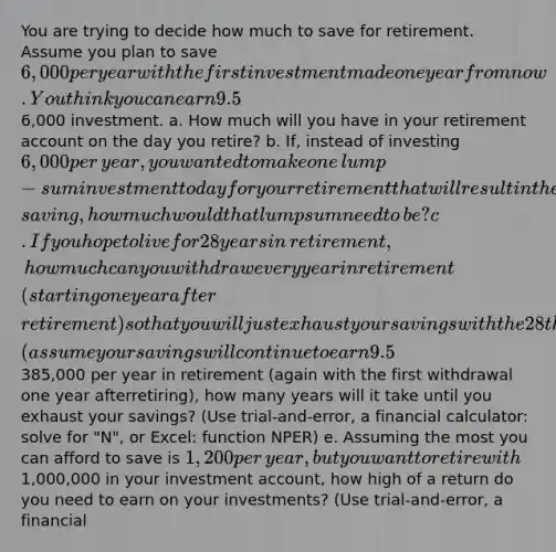 You are trying to decide how much to save for retirement. Assume you plan to save 6,000 per year with the first investment made one year from now. You think you can earn 9.5​% per year on your investments and you plan to retire in 38 ​years, immediately after making your last6,000 investment. a. How much will you have in your retirement account on the day you​ retire? b.​ If, instead of investing 6,000 per​ year, you wanted to make one​ lump-sum investment today for your retirement that will result in the same retirement​ saving, how much would that lump sum need to​ be? c. If you hope to live for 28 years in​ retirement, how much can you withdraw every year in retirement​ (starting one year after​ retirement) so that you will just exhaust your savings with the 28th withdrawal​ (assume your savings will continue to earn 9.5​% in​ retirement)? d.​ If, instead, you decide to withdraw385,000 per year in retirement​ (again with the first withdrawal one year after​retiring), how many years will it take until you exhaust your​ savings? (Use​ trial-and-error, a financial​ calculator: solve for​ "N", or​ Excel: function​ NPER) e. Assuming the most you can afford to save is 1,200 per​ year, but you want to retire with1,000,000 in your investment​ account, how high of a return do you need to earn on your​ investments? (Use​ trial-and-error, a financial​