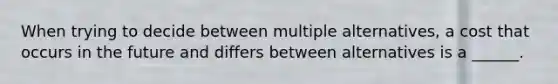 When trying to decide between multiple alternatives, a cost that occurs in the future and differs between alternatives is a ______.