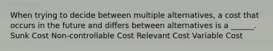 When trying to decide between multiple alternatives, a cost that occurs in the future and differs between alternatives is a ______. Sunk Cost Non-controllable Cost Relevant Cost Variable Cost