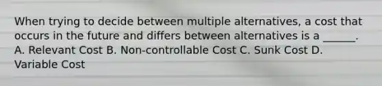 When trying to decide between multiple alternatives, a cost that occurs in the future and differs between alternatives is a ______. A. Relevant Cost B. Non-controllable Cost C. Sunk Cost D. Variable Cost