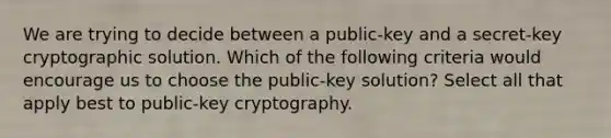 We are trying to decide between a public-key and a secret-key cryptographic solution. Which of the following criteria would encourage us to choose the public-key solution? Select all that apply best to public-key cryptography.