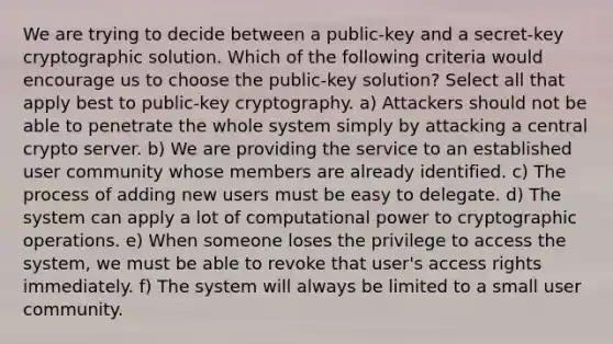 We are trying to decide between a public-key and a secret-key cryptographic solution. Which of the following criteria would encourage us to choose the public-key solution? Select all that apply best to public-key cryptography. a) Attackers should not be able to penetrate the whole system simply by attacking a central crypto server. b) We are providing the service to an established user community whose members are already identified. c) The process of adding new users must be easy to delegate. d) The system can apply a lot of computational power to cryptographic operations. e) When someone loses the privilege to access the system, we must be able to revoke that user's access rights immediately. f) The system will always be limited to a small user community.