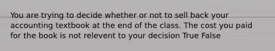 You are trying to decide whether or not to sell back your accounting textbook at the end of the class. The cost you paid for the book is not relevent to your decision True False