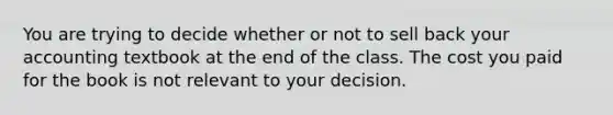 You are trying to decide whether or not to sell back your accounting textbook at the end of the class. The cost you paid for the book is not relevant to your decision.