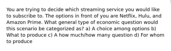 You are trying to decide which streaming service you would like to subscribe to. The options in front of you are Netflix, Hulu, and Amazon Prime. What general type of economic question would this scenario be categorized as? a) A choice among options b) What to produce c) A how much/how many question d) For whom to produce