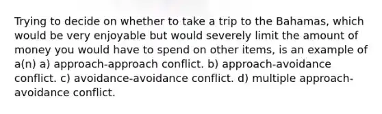 Trying to decide on whether to take a trip to the Bahamas, which would be very enjoyable but would severely limit the amount of money you would have to spend on other items, is an example of a(n) a) approach-approach conflict. b) approach-avoidance conflict. c) avoidance-avoidance conflict. d) multiple approach-avoidance conflict.