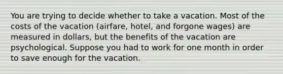 You are trying to decide whether to take a vacation. Most of the costs of the vacation (airfare, hotel, and forgone wages) are measured in dollars, but the benefits of the vacation are psychological. Suppose you had to work for one month in order to save enough for the vacation.