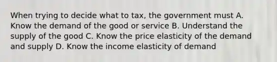 When trying to decide what to tax, the government must A. Know the demand of the good or service B. Understand the supply of the good C. Know the price elasticity of the demand and supply D. Know the income elasticity of demand