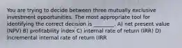 You are trying to decide between three mutually exclusive investment opportunities. The most appropriate tool for identifying the correct decision is ________. A) net present value (NPV) B) profitability index C) internal rate of return (IRR) D) incremental internal rate of return (IRR