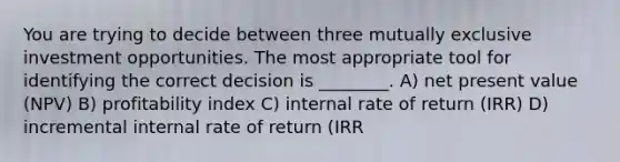 You are trying to decide between three mutually exclusive investment opportunities. The most appropriate tool for identifying the correct decision is ________. A) net present value (NPV) B) profitability index C) internal rate of return (IRR) D) incremental internal rate of return (IRR