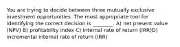 You are trying to decide between three mutually exclusive investment opportunities. The most appropriate tool for identifying the correct decision is ________. A) net present value (NPV) B) profitability index C) internal rate of return (IRR)D) incremental internal rate of return (IRR)