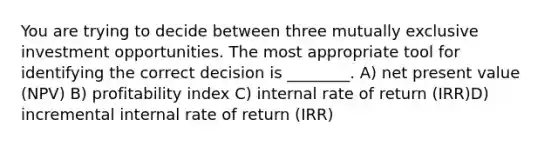 You are trying to decide between three mutually exclusive investment opportunities. The most appropriate tool for identifying the correct decision is ________. A) net present value (NPV) B) profitability index C) internal rate of return (IRR)D) incremental internal rate of return (IRR)